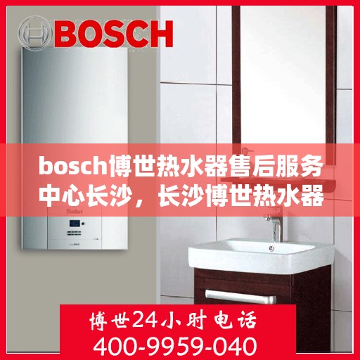 bosch博世热水器售后服务中心长沙，长沙博世热水器售后服务中心专业维修与保养