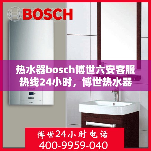 热水器bosch博世六安客服热线24小时，博世热水器六安客服热线全天候服务，温暖守护您的生活