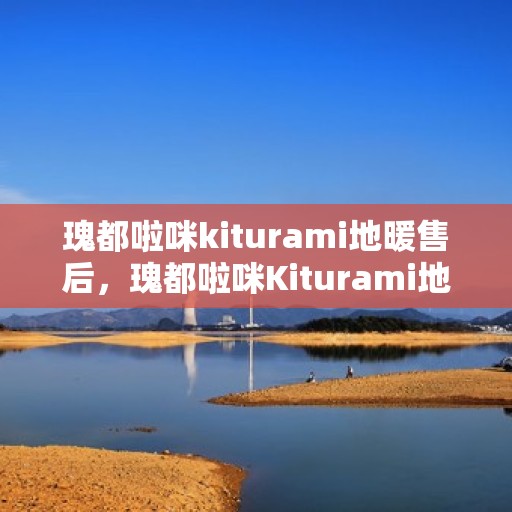 瑰都啦咪kiturami地暖售后，瑰都啦咪Kiturami地暖售后服务详解