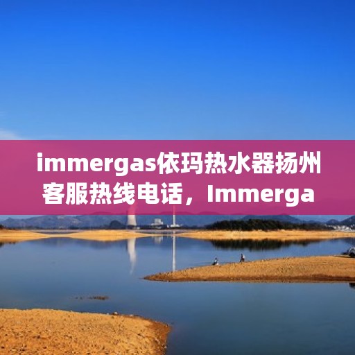 immergas依玛热水器扬州客服热线电话，Immergas依玛热水器扬州客服中心，热线电话及售后支持全解析