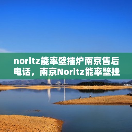 noritz能率壁挂炉南京售后电话，南京Noritz能率壁挂炉售后服务中心联系电话及服务一览