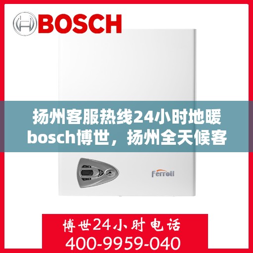 扬州客服热线24小时地暖bosch博世，扬州全天候客服热线，博世地暖服务随时在线