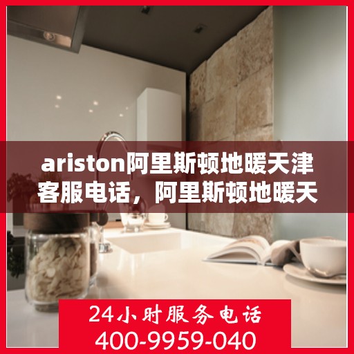 ariston阿里斯顿地暖天津客服电话，阿里斯顿地暖天津客服热线及售后服务电话详解
