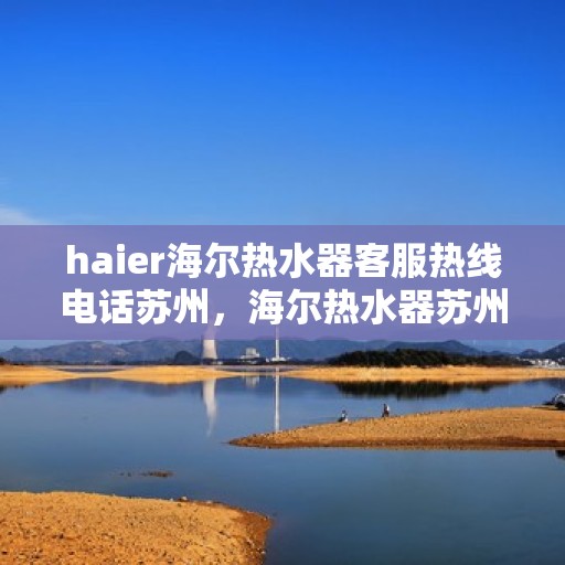 haier海尔热水器客服热线电话苏州，海尔热水器苏州客服热线电话，专业解答与售后无忧