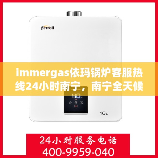 immergas依玛锅炉客服热线24小时南宁，南宁全天候服务，Immergas依玛锅炉官方热线24小时为您解答疑难