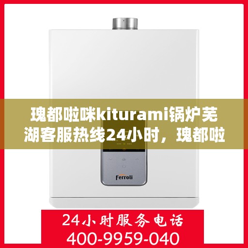 瑰都啦咪kiturami锅炉芜湖客服热线24小时，瑰都啦咪kiturami锅炉芜湖客服热线全天候服务，随时为您解答疑问