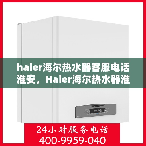 haier海尔热水器客服电话淮安，Haier海尔热水器淮安地区客服电话及服务指南