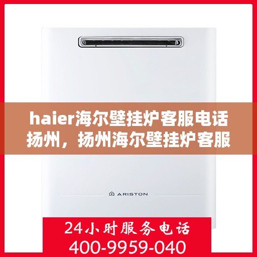 haier海尔壁挂炉客服电话扬州，扬州海尔壁挂炉客服热线——专业解答，温暖您的生活