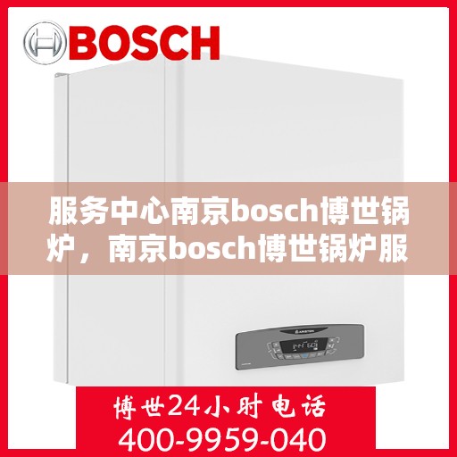 服务中心南京bosch博世锅炉，南京bosch博世锅炉服务中心，专业高效，为您提供全方位的锅炉解决方案