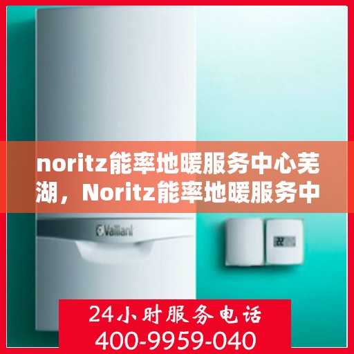 noritz能率地暖服务中心芜湖，Noritz能率地暖服务中心芜湖，专业品质，温暖您的生活
