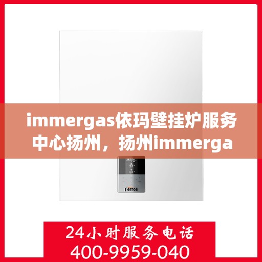 immergas依玛壁挂炉服务中心扬州，扬州immergas依玛壁挂炉专业服务中心，高效维修与保养解决方案