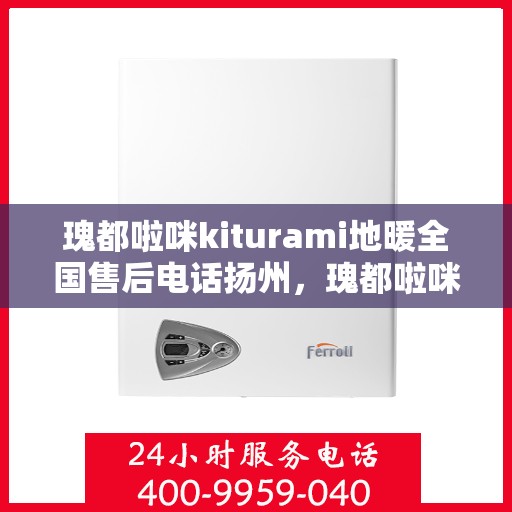 瑰都啦咪kiturami地暖全国售后电话扬州，瑰都啦咪kiturami地暖扬州售后专线及全国服务电话全解析