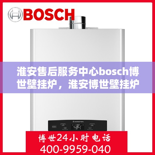 淮安售后服务中心bosch博世壁挂炉，淮安博世壁挂炉售后服务中心专业服务解析