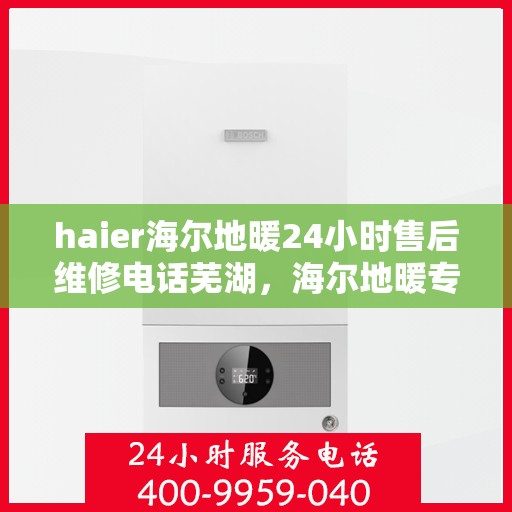 haier海尔地暖24小时售后维修电话芜湖，海尔地暖专业维修团队，芜湖地区全天候售后支持热线
