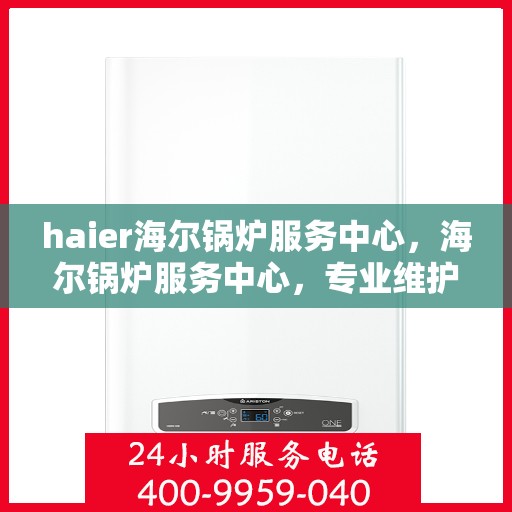 haier海尔锅炉服务中心，海尔锅炉服务中心，专业维护与高效解决方案