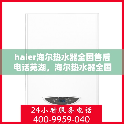 haier海尔热水器全国售后电话芜湖，海尔热水器全国售后电话芜湖服务专线，专业售后维修与咨询支持