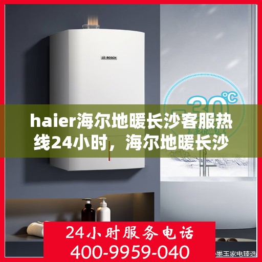 haier海尔地暖长沙客服热线24小时，海尔地暖长沙全天候客服热线，贴心服务随时在线