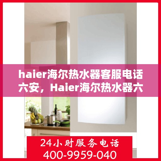 haier海尔热水器客服电话六安，Haier海尔热水器六安地区客服电话及售后维修服务指南