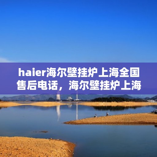haier海尔壁挂炉上海全国售后电话，海尔壁挂炉上海售后服务中心电话号码，专业维修与售后支持