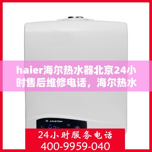 haier海尔热水器北京24小时售后维修电话，海尔热水器北京全天候售后维修热线与解决方案支持