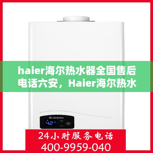 haier海尔热水器全国售后电话六安，Haier海尔热水器六安售后热线，专业维修服务团队为您解答疑惑