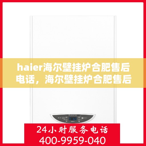 haier海尔壁挂炉合肥售后电话，海尔壁挂炉合肥售后服务中心联系电话及维修服务指南