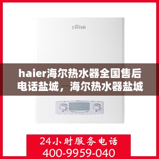 haier海尔热水器全国售后电话盐城，海尔热水器盐城售后服务中心电话及维修服务指南