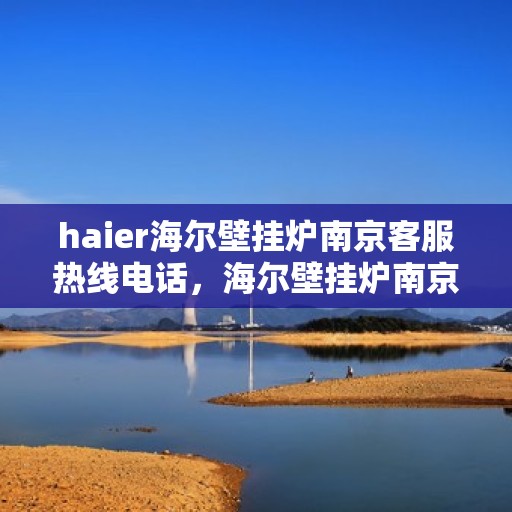 haier海尔壁挂炉南京客服热线电话，海尔壁挂炉南京客服热线电话及售后维修服务解析