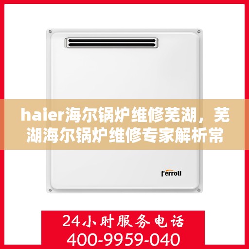 haier海尔锅炉维修芜湖，芜湖海尔锅炉维修专家解析常见问题与解决方案