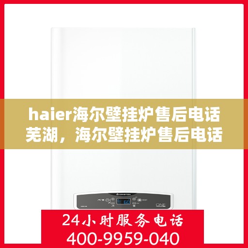 haier海尔壁挂炉售后电话芜湖，海尔壁挂炉售后电话芜湖服务热线及售后保障详解