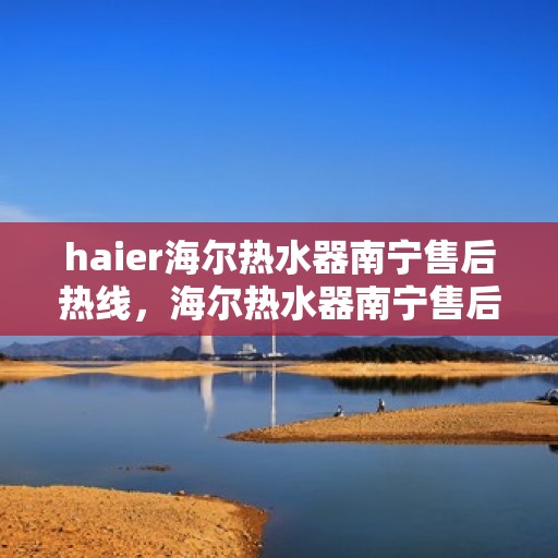 haier海尔热水器南宁售后热线，海尔热水器南宁售后热线服务解析