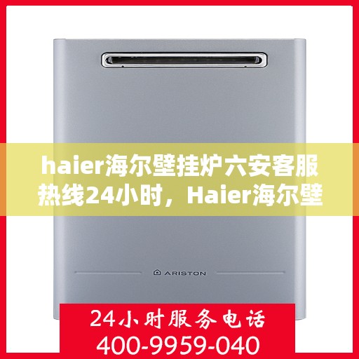 haier海尔壁挂炉六安客服热线24小时，Haier海尔壁挂炉六安客服热线全天候服务，温暖您的生活