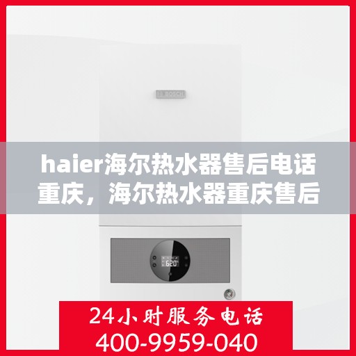 haier海尔热水器售后电话重庆，海尔热水器重庆售后服务中心联系电话及服务指南