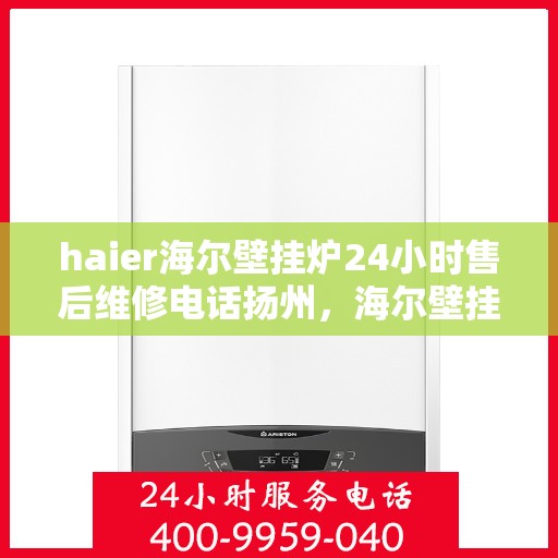 haier海尔壁挂炉24小时售后维修电话扬州，海尔壁挂炉扬州专业售后维修团队全天候服务热线及指南