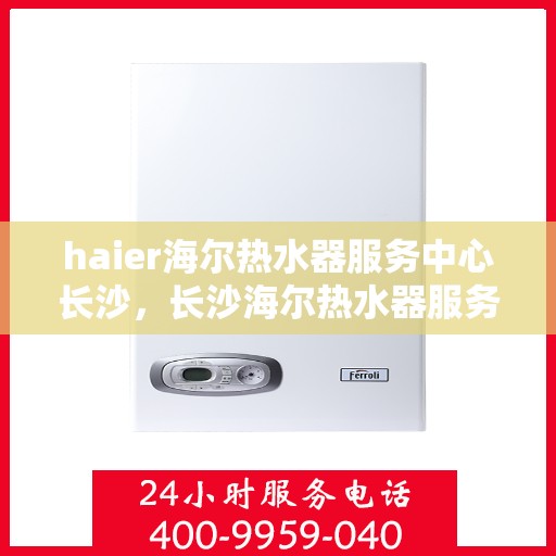 haier海尔热水器服务中心长沙，长沙海尔热水器服务中心，专业维修与保养，让您畅享温暖洗浴时光