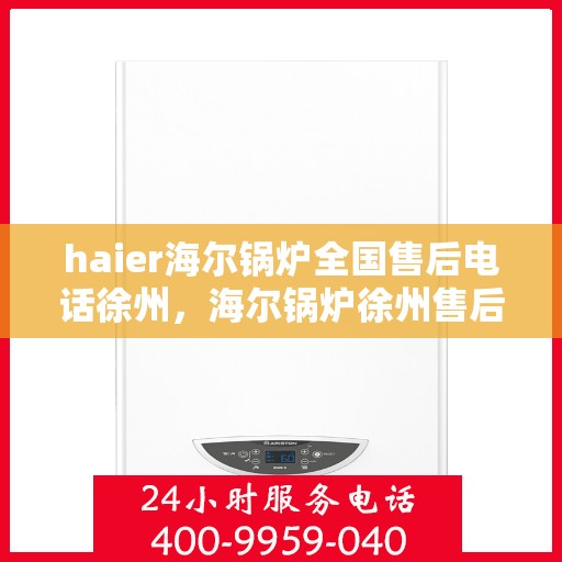 haier海尔锅炉全国售后电话徐州，海尔锅炉徐州售后热线及维修服务指南