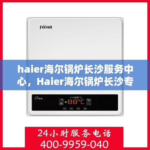 haier海尔锅炉长沙服务中心，Haier海尔锅炉长沙专业服务中心，高效服务，温暖您的生活