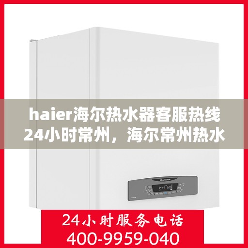 haier海尔热水器客服热线24小时常州，海尔常州热水器客服热线全天候服务，专业解答您的疑问