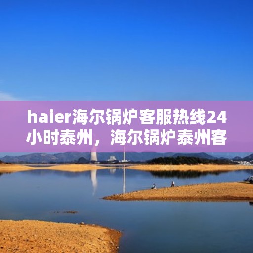 haier海尔锅炉客服热线24小时泰州，海尔锅炉泰州客服热线全天候服务，保障您的温暖不断线