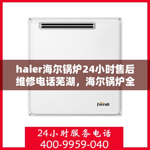 haier海尔锅炉24小时售后维修电话芜湖，海尔锅炉全天候售后维修服务热线，芜湖专业维修团队为您解答