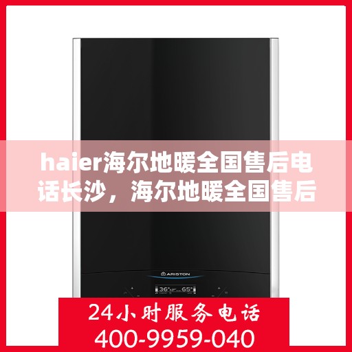 haier海尔地暖全国售后电话长沙，海尔地暖全国售后长沙服务热线，专业维修与咨询一站式解决方案