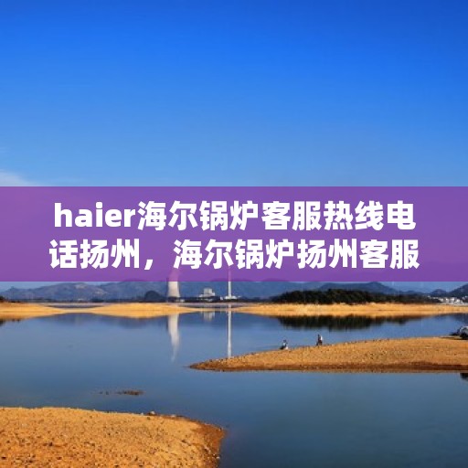 haier海尔锅炉客服热线电话扬州，海尔锅炉扬州客服热线电话，专业解答与技术支持