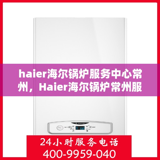 haier海尔锅炉服务中心常州，Haier海尔锅炉常州服务中心，专业维修与保养，贴心服务暖人心