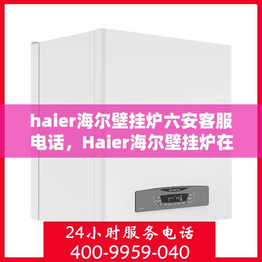 haier海尔壁挂炉六安客服电话，Haier海尔壁挂炉在六安的服务热线及咨询客服