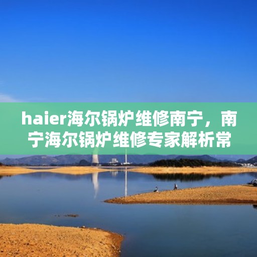 haier海尔锅炉维修南宁，南宁海尔锅炉维修专家解析常见问题与解决方案