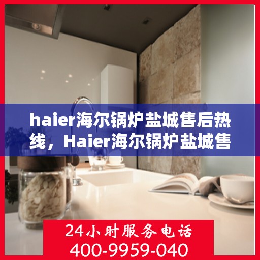haier海尔锅炉盐城售后热线，Haier海尔锅炉盐城售后服务热线全解析