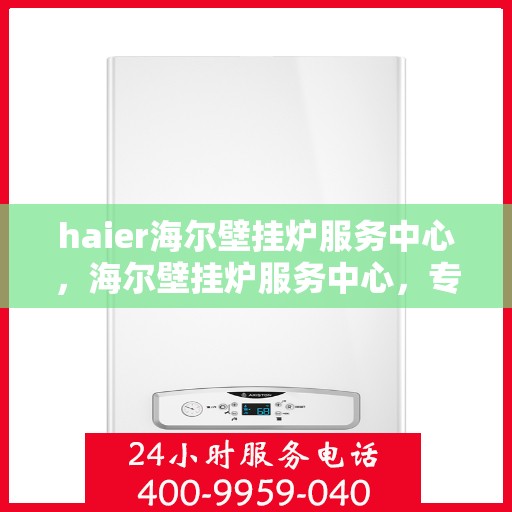 haier海尔壁挂炉服务中心，海尔壁挂炉服务中心，专业维修与贴心服务
