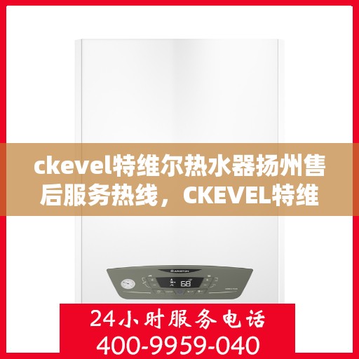 ckevel特维尔热水器扬州售后服务热线，CKEVEL特维尔热水器扬州售后热线及服务一览