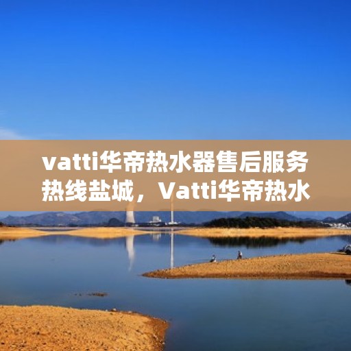 vatti华帝热水器售后服务热线盐城，Vatti华帝热水器盐城售后服务热线，专业解决您的热水难题