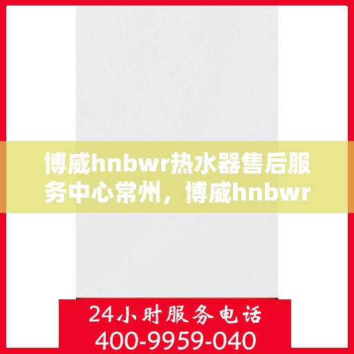 博威hnbwr热水器售后服务中心常州，博威hnbwr热水器常州售后服务中心，专业维修与贴心服务